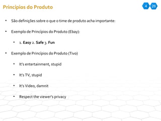 4 26 Princípios do Produto São definições sobre o que o time de produto acha importante: Exemplo de Princípios do Produto (Ebay): 1.  Easy  2.  Safe  3.  Fun Exemplo de Princípios do Produto (Tivo) It’s entertainment, stupid It’s TV, stupid It’s Video, damnit Respect the viewer’s privacy 