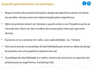 4 26 Especificações baseadas em protótipos Requerimentos dos produtos (função) e design de experiência devem ser feitos em paralelo. Sempre antes da implementação pelos engenheiros; Idéias de produtos devem ser testadas o quanto antes e com frequência junto ao mercado alvo. Deve sair das muralhas das corporações antes que seja tarde demais; É preciso ver se o produto tem valor, uso e aplicabilidade.  (ex. Yahoo!); Para isso é preciso um protótipo de alta fidelidade para testar as idéias de design do produto com uma experência próxima da real; O protótipo de alta fidelidade é a melhor maneira de comunicar os requisitos do produto para os engenheiros, marketing e QA. 
