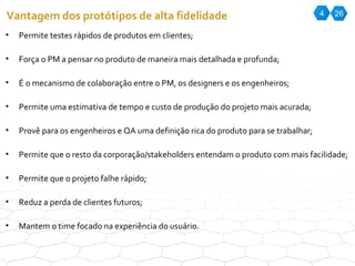 4 26 Vantagem dos protótipos de alta fidelidade Permite testes rápidos de produtos em clientes; Força o PM a pensar no produto de maneira mais detalhada e profunda; É o mecanismo de colaboração entre o PM, os designers e os engenheiros; Permite uma estimativa de tempo e custo de produção do projeto mais acurada; Provê para os engenheiros e QA uma definição rica do produto para se trabalhar; Permite que o resto da corporação/stakeholders entendam o produto com mais facilidade; Permite que o projeto falhe rápido; Reduz a perda de clientes futuros; Mantem o time focado na experiência do usuário. 