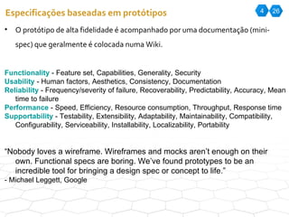 4 26 Especificações baseadas em protótipos O protótipo de alta fidelidade é acompanhado por uma documentação (mini-spec) que geralmente é colocada numa Wiki.  F unctionality  - Feature set, Capabilities, Generality, Security U sability  - Human factors, Aesthetics, Consistency, Documentation R eliability  - Frequency/severity of failure, Recoverability, Predictability, Accuracy, Mean time to failure P erformance  - Speed, Efficiency, Resource consumption, Throughput, Response time S upportability  - Testability, Extensibility, Adaptability, Maintainability, Compatibility, Configurability, Serviceability, Installability, Localizability, Portability “ Nobody loves a wireframe. Wireframes and mocks aren’t enough on their own. Functional specs are boring. We’ve found prototypes to be an incredible tool for bringing a design spec or concept to life.” - Michael Leggett, Google 