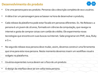 4 26 Desenvolvimento do produto Crie uma persona para seu produto. Personas são a descrição completa de seus usuários. A idéia é ter um personagem para se basear na hora de desenvolver o produto; Cada release da plataforma pode estar focado em personas diferentes. Ex. No Release 1 a persona é um jovem de 26 anos, formado em ciências da computação, que navega na internet e gosta de comprar coisas com cartão de crédito. Ele experimenta novas tecnologias que encontra em suas buscas na Internet. Sabe programar em PHP, Java, Ruby e C++.  No segundo release essa persona deve mudar, assim, devemos construir uma ferramenta que sirva para esta nova persona. Neste momento devemos inserir um workflow visual e widgets na plataforma.  Usuários experientes nunca devem ser o foco de um produto. O design da interface deve ser em volta nesta persona.  