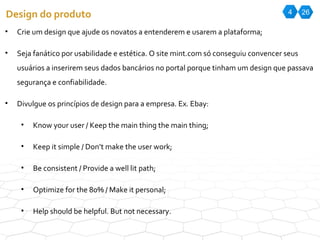 4 26 Design do produto Crie um design que ajude os novatos a entenderem e usarem a plataforma; Seja fanático por usabilidade e estética. O site mint.com só conseguiu convencer seus usuários a inserirem seus dados bancários no portal porque tinham um design que passava segurança e confiabilidade. Divulgue os princípios de design para a empresa. Ex. Ebay: Know your user / Keep the main thing the main thing; Keep it simple / Don’t make the user work; Be consistent / Provide a well lit path; Optimize for the 80% / Make it personal; Help should be helpful. But not necessary. 