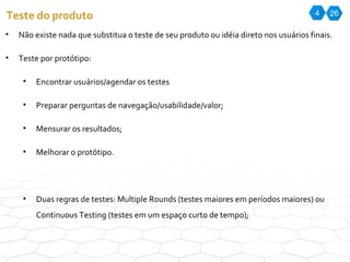 4 26 Teste do produto Não existe nada que substitua o teste de seu produto ou idéia direto nos usuários finais. Teste por protótipo: Encontrar usuários/agendar os testes Preparar perguntas de navegação/usabilidade/valor; Mensurar os resultados; Melhorar o protótipo. Duas regras de testes: Multiple Rounds (testes maiores em períodos maiores) ou Continuous Testing (testes em um espaço curto de tempo); 