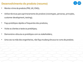 4 26 Desenvolvimento do produto (resumo) Monte o time do produto (PM, UX, ENG); Utilize técnicas para aprimoramento do produto (visiontypes, personas, principles, customer development, testing); Faça protótipos rápidos e frequentes dos produtos; Visite os clientes e teste os protótipos; Demonstre e discuta os protótipos com os stakeholders; Uma vez na mão dos engenheiros, não faça mudança brusca no rumo do produto. 