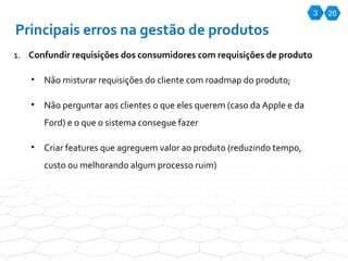 3 26 Principais erros na gestão de produtos Confundir requisições dos consumidores com requisições de produto Não misturar requisições do cliente com roadmap do produto; Não perguntar aos clientes o que eles querem (caso da Apple e da Ford) e o que o sistema consegue fazer Criar features que agreguem valor ao produto (reduzindo tempo, custo ou melhorando algum processo ruim) 
