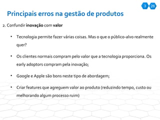 3 26 Principais erros na gestão de produtos 2. Confundir  inovação  com  valor Tecnologia permite fazer várias coisas. Mas o que o público-alvo realmente quer? Os clientes normais compram pelo valor que a tecnologia proporciona. Os early adoptors compram pela inovação; Google e Apple são bons neste tipo de abordagem; Criar features que agreguem valor ao produto (reduzindo tempo, custo ou melhorando algum processo ruim) 