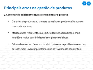 3 26 Principais erros na gestão de produtos 4. Confundindo  adicionar features  com  melhorar o produto Gerentes de produtos acham que os melhores produtos são aqueles com mais festures; Mais features representa: mais dificuldade de aprendizado, mais lentidão e maior possibilidade de surgimento de bugs.  O foco deve ser em fazer um produto que resolva problemas reais das pessoas. Sem inventar problemas que possivelmente não existem.  