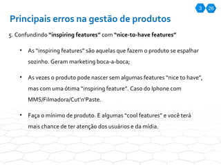 3 26 Principais erros na gestão de produtos 5. Confundindo  “inspiring features”  com  “nice-to-have features” As “inspiring features” são aquelas que fazem o produto se espalhar sozinho. Geram marketing boca-a-boca; As vezes o produto pode nascer sem algumas features “nice to have”, mas com uma ótima “inspiring feature”. Caso do Iphone com MMS/Filmadora/Cut’n’Paste.  Faça o mínimo de produto. E algumas “cool features” e você terá mais chance de ter atenção dos usuários e da mídia. 