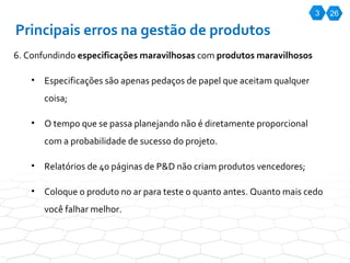 3 26 Principais erros na gestão de produtos 6. Confundindo  especificações maravilhosas  com  produtos maravilhosos Especificações são apenas pedaços de papel que aceitam qualquer coisa; O tempo que se passa planejando não é diretamente proporcional com a probabilidade de sucesso do projeto.  Relatórios de 40 páginas de P&D não criam produtos vencedores; Coloque o produto no ar para teste o quanto antes. Quanto mais cedo você falhar melhor. 