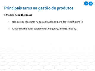 3 26 Principais erros na gestão de produtos 7. Modelo  Feed the Beast Não coloque features na sua aplicação só para dar trabalho pra TI; Aloque os melhores engenheiros no que realmente importa.  