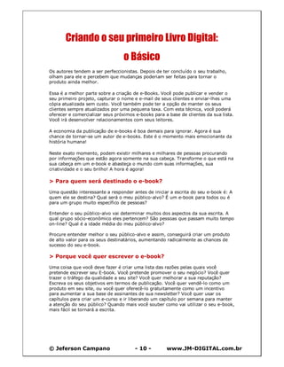 © Jeferson Campano - 10 - www.JM-DIGITAL.com.br
Criando o seu primeiro Livro Digital:
o Básico
Os autores tendem a ser perfeccionistas. Depois de ter concluído o seu trabalho,
olham para ele e percebem que mudanças poderiam ser feitas para tornar o
produto ainda melhor.
Essa é a melhor parte sobre a criação de e-Books. Você pode publicar e vender o
seu primeiro projeto, capturar o nome e e-mail de seus clientes e enviar-lhes uma
cópia atualizada sem custo. Você também pode ter a opção de manter os seus
clientes sempre atualizados por uma pequena taxa. Com esta técnica, você poderá
oferecer e comercializar seus próximos e-books para a base de clientes da sua lista.
Você irá desenvolver relacionamentos com seus leitores.
A economia da publicação de e-books é boa demais para ignorar. Agora é sua
chance de tornar-se um autor de e-books. Este é o momento mais emocionante da
história humana!
Neste exato momento, podem existir milhares e milhares de pessoas procurando
por informações que estão agora somente na sua cabeça. Transforme o que está na
sua cabeça em um e-book e abasteça o mundo com suas informações, sua
criatividade e o seu brilho! A hora é agora!
> Para quem será destinado o e-book?
Uma questão interessante a responder antes de iniciar a escrita do seu e-book é: A
quem ele se destina? Qual será o meu público-alvo? É um e-book para todos ou é
para um grupo muito específico de pessoas?
Entender o seu público-alvo vai determinar muitos dos aspectos da sua escrita. A
qual grupo sócio-econômico eles pertencem? São pessoas que passam muito tempo
on-line? Qual é a idade média do meu público-alvo?
Procure entender melhor o seu público-alvo e assim, conseguirá criar um produto
de alto valor para os seus destinatários, aumentando radicalmente as chances de
sucesso do seu e-book.
> Porque você quer escrever o e-book?
Uma coisa que você deve fazer é criar uma lista das razões pelas quais você
pretende escrever seu E-book. Você pretende promover o seu negócio? Você quer
trazer o tráfego da qualidade a seu site? Você quer melhorar a sua reputação?
Escreva os seus objetivos em termos de publicação. Você quer vendê-lo como um
produto em seu site, ou você quer oferecê-lo gratuitamente como um incentivo
para aumentar a sua base de assinantes de sua newsletter? Você quer usar os
capítulos para criar um e-curso e ir liberando um capítulo por semana para manter
a atenção do seu público? Quando mais você souber como vai utilizar o seu e-book,
mais fácil se tornará a escrita.
 