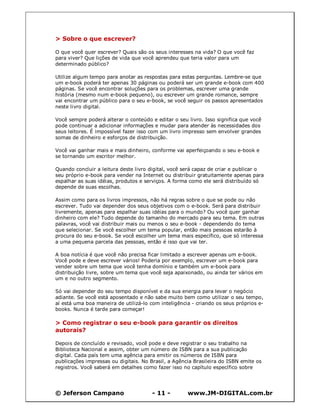 © Jeferson Campano - 11 - www.JM-DIGITAL.com.br
> Sobre o que escrever?
O que você quer escrever? Quais são os seus interesses na vida? O que você faz
para viver? Que lições de vida que você aprendeu que teria valor para um
determinado público?
Utilize algum tempo para anotar as respostas para estas perguntas. Lembre-se que
um e-book poderá ter apenas 30 páginas ou poderá ser um grande e-book com 400
páginas. Se você encontrar soluções para os problemas, escrever uma grande
história (mesmo num e-book pequeno), ou escrever um grande romance, sempre
vai encontrar um público para o seu e-book, se você seguir os passos apresentados
neste livro digital.
Você sempre poderá alterar o conteúdo e editar o seu livro. Isso significa que você
pode continuar a adicionar informações e mudar para atender às necessidades dos
seus leitores. É impossível fazer isso com um livro impresso sem envolver grandes
somas de dinheiro e esforços de distribuição.
Você vai ganhar mais e mais dinheiro, conforme vai aperfeiçoando o seu e-book e
se tornando um escritor melhor.
Quando concluir a leitura deste livro digital, você será capaz de criar e publicar o
seu próprio e-book para vender na Internet ou distribuir gratuitamente apenas para
espalhar as suas idéias, produtos e serviços. A forma como ele será distribuído só
depende de suas escolhas.
Assim como para os livros impressos, não há regras sobre o que se pode ou não
escrever. Tudo vai depender dos seus objetivos com o e-book. Será para distribuir
livremente, apenas para espalhar suas idéias para o mundo? Ou você quer ganhar
dinheiro com ele? Tudo depende do tamanho do mercado para seu tema. Em outras
palavras, você vai distribuir mais ou menos o seu e-book - dependendo do tema
que selecionar. Se você escolher um tema popular, então mais pessoas estarão à
procura do seu e-book. Se você escolher um tema mais específico, que só interessa
a uma pequena parcela das pessoas, então é isso que vai ter.
A boa notícia é que você não precisa ficar limitado a escrever apenas um e-book.
Você pode e deve escrever vários! Poderia por exemplo, escrever um e-book para
vender sobre um tema que você tenha domínio e também um e-book para
distribuição livre, sobre um tema que você seja apaixonado, ou ainda ter vários em
um e no outro segmento.
Só vai depender do seu tempo disponível e da sua energia para levar o negócio
adiante. Se você está aposentado e não sabe muito bem como utilizar o seu tempo,
aí está uma boa maneira de utilizá-lo com inteligência - criando os seus próprios e-
books. Nunca é tarde para começar!
> Como registrar o seu e-book para garantir os direitos
autorais?
Depois de concluído e revisado, você pode e deve registrar o seu trabalho na
Biblioteca Nacional e assim, obter um número de ISBN para a sua publicação
digital. Cada país tem uma agência para emitir os números de ISBN para
publicações impressas ou digitais. No Brasil, a Agência Brasileira do ISBN emite os
registros. Você saberá em detalhes como fazer isso no capítulo específico sobre
 