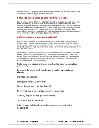 © Jeferson Campano - 12 - www.JM-DIGITAL.com.br
direitos autorais. O registro não é gratuito mas também não é caro, de modo que
você deverá reservar algum dinheiro para isso.
> Quando você poderá ganhar vendendo e-books?
Essa é uma pergunta difícil de responder. Não há garantia de que você vai vender
nada. No entanto, se você usar as técnicas descritas neste livro digital, suas
chances de ganhar dinheiro com seus e-books são fantásticas! Tudo vai depender
também do tamanho do mercado para o tema do seu e-book e do valor de venda
definido para o seu e-book. Mas de fato, se fizer o trabalho de divulgação e
promoção corretamente, poderá vender mais unidades do que muitos autores com
livros impressos. Esta é a magia e o poder da Internet!
> Como enviar o e-book para o cliente?
Outra grande vantagem de trabalhar com e-books é que você poderá enviar o
produto para o cliente com um simples e-mail. Como funciona isso? Se você for
vender o seu e-book em um web site, primeiro você faz o upload do e-book para
um diretório do seu web site. O próximo passo é criar um e-mail padrão com o link
para baixar o e-book.
Por exemplo, o endereço do seu site é www.infobook.com, e você faz o upload do
e-book (transferir arquivos para o site) para o diretório downloads do seu site.
Vamos supor que o nome do arquivo seja meu-primeiro-ebook.pdf. Neste caso o
link para baixar o seu e-book seria: http://www.infobook.com/dosnloads/meu-
primeiro-ebook.pdf - é simples assim!
Neste caso, você poderia criar um e-email padrão como no exemplo da
próxima página:
Exemplo de um e-mail padrão para enviar o produto ao
cliente:
Prezado(a) Cliente,
Obrigado pela sua compra!
O seu Pagamento foi Confirmado.
Referente ao produto: Nome do e-book aqui
Abaixo, segue dados para download:
>>> Link para Download:
http://www.infobook.com/dosnloads/meu-primeiro-
ebook.pdf
 