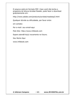 © Jeferson Campano - 13 - www.JM-DIGITAL.com.br
O arquivo está em formato PDF. Caso você não tenha o
programa de leitura Acrobat Reader, pode fazer o download
gratuitamente em:
http://www.adobe.com/products/acrobat/readstep2.html
Qualquer dúvida ou dificuldade, por favor entre
em contato:
Por e-mail: seu-email-aqui
Pelo Site: http://www.infobook.com
Espero atendê-lo(a) novamente no futuro.
Seu Nome Aqui
www.infobook.com
 
