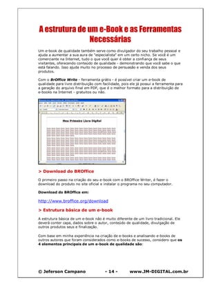 © Jeferson Campano - 14 - www.JM-DIGITAL.com.br
A estrutura de um e-Book e as Ferramentas
Necessárias
Um e-book de qualidade também serve como divulgador do seu trabalho pessoal e
ajuda a aumentar a sua aura de "especialista" em um certo nicho. Se você é um
comerciante na Internet, tudo o que você quer é obter a confiança de seus
visitantes, oferecendo conteúdo de qualidade - demonstrando que você sabe o que
está falando. Isso ajuda muito no processo de persuasão e venda dos seus
produtos.
Com o BrOffice Write - ferramenta grátis - é possível criar um e-book de
qualidade para livre distribuição com facilidade, pois ele já possui a ferramenta para
a geração do arquivo final em PDF, que é o melhor formato para a distribuição de
e-books na Internet - gratuitos ou não.
> Download do BROffice
O primeiro passo na criação do seu e-book com o BROffice Writer, é fazer o
download do produto no site oficial e instalar o programa no seu computador.
Download do BROffice em:
http://www.broffice.org/download
> Estrutura básica de um e-book
A estrutura básica de um e-book não é muito diferente de um livro tradicional. Ele
deverá conter capa, dados sobre o autor, conteúdo de qualidade, divulgação de
outros produtos seus e finalização.
Com base em minha experiência na criação de e-books e analisando e-books de
outros autores que foram considerados como e-books de sucesso, considero que os
4 elementos principais de um e-book de qualidade são:
 