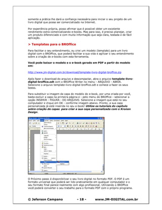 © Jeferson Campano - 18 - www.JM-DIGITAL.com.br
somente a prática lhe dará a confiança necessária para iniciar o seu projeto de um
livro digital que possa ser comercializado na Internet.
Por experiência própria, posso afirmar que é possível obter um excelente
rendimento extra comercializando e-books. Mas para isso, é preciso planejar, criar
um produto diferenciado e com muita informação que seja clara, testada e de fácil
aplicação.
> Templates para o BROffice
Para facilitar o seu entendimento, eu criei um modelo (template) para um livro
digital com o BROffice, que poderá facilitar a sua vida e agilizar o seu entendimento
sobre a criação de e-books com esta ferramenta.
Você pode baixar o modelo e o e-book gerado em PDF a partir do modelo
em:
http://www.jm-digital.com.br/download/template-livro-digital-broffice.zip
Após fazer o download do arquivo e descompactar, abra o arquivo template-livro-
digital-broffice.odt com o BROffice Writer no menu - ARQUIVO - ABRIR.
Selecione o arquivo template-livro-digital-broffice.odt e comece a fazer os seus
testes.
Para substituir a imagem da capa do modelo do e-book, por uma criada por você,
basta excluir a capa na primeira página e - pelo menu do BROffice - selecionar a
opção INSERIR - FIGURA - DO ARQUIVO. Selecione a imagem que está no seu
computador e clique em OK - conforme imagem abaixo. Pronto, a sua capa
personalizada já está inserida no seu e-book! Utilize os tutoriais do capítulo
sobre criação de capas para criar a sua capa personalizada com o Kronen
Design.
O Próximo passo é disponibilizar o seu livro digital no formato PDF. O PDF é um
formato universal que poderá ser lido praticamente em qualquer computador e o
seu formato final parece realmente com algo profissional. Utilizando o BROffice
você poderá converter o seu trabalho para o formato PDF com o próprio programa.
 