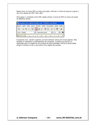 © Jeferson Campano - 19 - www.JM-DIGITAL.com.br
Basta clicar no ícone PDF no menu principal, informar o nome do arquivo e gerar o
seu livro digital em PDF. Fácil não?
Para salvar o conteúdo como PDF, basta utilizar o ícone do PDF no menu principal
do BROffice Writer.
É possível criar, vender e ganhar um bom dinheiro extra com livros digitais. Mas
também é necessário o planejamento do conteúdo, a prática da escrita e a
dedicação para a criação de um produto de alta qualidade. Utilize as dicas deste
artigo e comece a criar o seu futuro livro digital de sucesso.
 