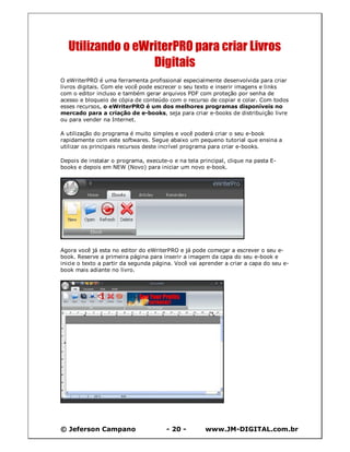 © Jeferson Campano - 20 - www.JM-DIGITAL.com.br
Utilizando o eWriterPRO para criar Livros
Digitais
O eWriterPRO é uma ferramenta profissional especialmente desenvolvida para criar
livros digitais. Com ele você pode escrecer o seu texto e inserir imagens e links
com o editor incluso e também gerar arquivos PDF com proteção por senha de
acesso e bloqueio de cópia de conteúdo com o recurso de copiar e colar. Com todos
esses recursos, o eWriterPRO é um dos melhores programas disponíveis no
mercado para a criação de e-books, seja para criar e-books de distribuição livre
ou para vender na Internet.
A utilização do programa é muito simples e você poderá criar o seu e-book
rapidamente com este softwares. Segue abaixo um pequeno tutorial que ensina a
utilizar os principais recursos deste incrível programa para criar e-books.
Depois de instalar o programa, execute-o e na tela principal, clique na pasta E-
books e depois em NEW (Novo) para iniciar um novo e-book.
Agora você já esta no editor do eWriterPRO e já pode começar a escrever o seu e-
book. Reserve a primeira página para inserir a imagem da capa do seu e-book e
inicie o texto a partir da segunda página. Você vai aprender a criar a capa do seu e-
book mais adiante no livro.
 