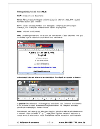 © Jeferson Campano - 21 - www.JM-DIGITAL.com.br
Principais recursos do menu FILE:
NEW: Inicia um novo documento
Open: Abre um documento pré-existente que pode estar em .DOC, RTF e outros
formados aceitos pelo software
Save: Salva o seu documento e suas alterações. Sempre que fizer qualquer
alteração, não se esqueça de salvar antes de sair do programa
Print: Imprime o documento
PDF: Utilizado para salvar o seu e-book em formato PDF. É este o formato final que
você deverá gerar o seu e-book para distribuir na Internet.
O Menu DOCUMENT refere-se a estatísticas do e-book e é pouco utilizado:
A pasta STYLE refere-se a formatação do texto como tipo, tamanho, alinhamento
e cor de fonte de texto, e também você poderá definir um cabeçalho e rodapé
padrão para cada página do seu e-book.
Por exemplo, para alterar um texto para negrito, marque o texto a ser alterado com
o mouse e clique no botão "B", oi "I" para itálico. Sempre marque o texto com o
mouse antes de selecionar a opção desejada para afetar somente o texto marcado.
 