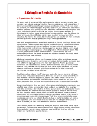 © Jeferson Campano - 24 - www.JM-DIGITAL.com.br
A Criação e Revisão do Conteúdo
> O processo de criação
OK, agora você já tem a sua idéia, as ferramentas básicas que você precisa para
começar e um esboço para seu trabalho. A primeira coisa que você precisa fazer é
definir um calendário específico para as suas sessões de escrita. Você pode optar
por escrever por uma hora depois do jantar, toda noite, ou 30 minutos pela manhã
antes do trabalho, ou o que você quiser. Mantenha o seu horário de trabalho a todo
custo, e não deixe nada distraí-lo de seu projeto durante esses períodos. É,
definitivamente melhor passar algum tempo em seu projeto a cada dia até que ele
esteja terminado. Consistência é a chave para construir e manter um ritmo
produtivo. Na maioria dos casos, 20 minutos por dia vai resultar em mais conteúdo
e melhor qualidade do que apenas uma longa sessão por semana.
Para mim, a melhor maneira de escrever é sentar ao teclado e iniciar a escrita, sem
pensar muito. É assim que escrevo páginas e mais páginas de conteúdo para meus
e-books e meus sites na Internet. A página em branco inicial pode assustar de
início, mas quando você começa a escrever, parece que algo mágico ocorre e sua
mente começa e despejar páginas e mais páginas de informações sem parar. Não
se preocupe em editar o texto neste momento. Apenas escreva. Se ficar
interrompendo muito, vai perder as idéias e o processo deixa de ser fluído. Basta
escolher um lugar para começar.
Não tente impressionar o leitor com frases de efeito e idéias fantásticas, apenas
seja você mesmo. Se estiver escrevendo um produto de informação, como este que
você está lendo agora, procure ser o mais claro possível. Mesmo que esteja
escrevendo um e-book técnico, escreva de forma simples, para que todos possam
entender com clareza e certifique-se que suas idéias sejam aplicáveis. Em outras
palavras, certifique-se que se o leitor tentar colocar em prática o que você
escrever, vai conseguir sem problemas.
Eu utilizo muito a palavra "você" nos meus textos. Eu escrevo como se estivesse
falando para uma pessoa diretamente. Embora o seu e-book possa ser distribuído
para milhares e milhares de pessoas, apenas uma estará lendo o seu e-book. A
leitura é pessoal. Você também pode adotar esta forma de escrita nos seus e-
books, se quiser. Isso funciona bem principalmente para produtos de informação.
Seu principal objetivo deve ser inserir informações detalhadas de uma maneira que
seja fácil para o leitor compreender. Cada seção do seu trabalho deve abranger
uma idéia completa, e deve fazê-lo de forma que um aluno em idade escolar média
possa entender. Eu recebo e-mails de pessoas que estão lendo os meus e-books
das mais variadas idades. Desde jovens iniciantes até pessoas idosas que estão
encontrando no computador novas formas para aproveitar melhor o seu tempo e
também para aprender sobre coisas novas. Você deve ter em mente todas essas
pessoas ao escrever o seu e-book. Exceto, é claro se ele for dirigido a um público
bem específico. Uma boa idéia é ler o seu texto em voz alta para analisar se as
frases soam bem, se nada ficou estanho ou de difícil entendimento.
Tenha sempre à mão um caderno de anotações de bolso para anotar novas idéias
que surgem. Curiosamente, as minhas melhores idéias surgem quando estou longe
do computador e sempre estou preparado para anotá-las. Uma boa idéia vai
embora tão rapidamente quanto ela veio.
 