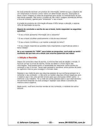 © Jeferson Campano - 25 - www.JM-DIGITAL.com.br
Se você pretende escrever um produto de informação, lembre-se que o objetivo de
um infoproduto é ensinar o leitor sobre um determinado assunto. Você pode (e
deve) inserir imagens ou telas de programas para ajudar no entendimento do que
esta sendo passado. Mas tome o cuidado de não inserir imagens dramáticas demais
e fora de contexto, apenas para "embelezar" o seu e-book.
A criação de produtos de informação eficazes é 90% tempo e atenção, e apenas
10% de habilidade da escrita.
Depois de concluída a escrita do seu e-book, tente responder as seguintes
questões:
* O seu e-book apresenta informação útil e relevante?
* O seu e-book irá afetar positivamente a vida de seus leitores?
* O seu e-book é dinâmico e vai manter a atenção do leitor?
* O seu e-book responde as questões mais importantes e significativas sobre o
tema tratado?
Se a sua resposta foi "SIM!" para todas as perguntas, você pode se sentir
confiante de que tem um e-book com enorme potencial nas mãos!
> Edição e Revisão
Depois de concluída a fase da escrita, a próxima fase será de edição e revisão. É
hora de corrigir os erros de escrita, revisar as idéias e o fluxo lógico das
informações. Você poderá sentir a necessidade de reescrever certos pontos do
conteúdo e isso é normal. Talvez seja necessário reordenar certos pontos do texto
ou capítulos inteiros para conseguir o formato ideal.
Repasse o seu material para que algumas pessoas de sua confiança possam ler e
comentar o seu conteúdo - e não surte se receber algumas críticas negativas, pois
o objetivo aqui é ter uma opinião sincera para que você possa refletir sobre - e
melhorar o seu trabalho. Ter a visão de outras pessoas sobre o que você escreveu
lhe permitirá entender se você conseguir repassar suas idéias e conceitos de
maneira clara e objetiva.
Neste ponto, você terá uma boa revisão do seu conteúdo, e recebido de outros
leitores.
 