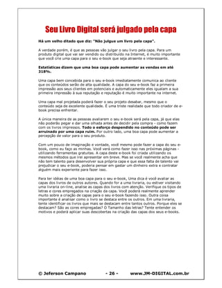 © Jeferson Campano - 26 - www.JM-DIGITAL.com.br
Seu Livro Digital será julgado pela capa
Há um velho ditado que diz: "Não julgue um livro pela capa".
A verdade porém, é que as pessoas vão julgar o seu livro pela capa. Para um
produto digital que vai ser vendido ou distribuído na Internet, é muito importante
que você crie uma capa para o seu e-book que seja atraente e interessante.
Estatísticas dizem que uma boa capa pode aumentar as vendas em até
318%.
Uma capa bem concebida para o seu e-book imediatamente comunica ao cliente
que os conteúdos serão de alta qualidade. A capa do seu e-book faz a primeira
impressão aos seus clientes em potenciais e automaticamente eles igualam a sua
primeira impressão à sua reputação e reputação é muito importante na internet.
Uma capa mal projetada poderá fazer o seu projeto desabar, mesmo que o
conteúdo seja de excelente qualidade. É uma triste realidade que todo criador de e-
book precisa enfrentar.
A única maneira de as pessoas avaliarem o seu e-book será pela capa, já que elas
não poderão pegar e dar uma olhada antes de decidir pela compra - como fazem
com os livros impressos. Todo o esforço despendido no conteúdo pode ser
arruinado por uma capa ruim. Por outro lado, uma boa capa pode aumentar a
percepção de valor para o seu produto.
Com um pouco de imaginação e vontade, você mesmo pode fazer a capa do seu e-
book, como eu faço as minhas. Você verá como fazer isso nas próximas páginas -
utilizando ferramentas gratuitas. A capa deste e-book foi criada utilizando os
mesmos métodos que irei apresentar em breve. Mas se você realmente acha que
não tem talento para desenvolver sua própria capa e que essa falta de talento vai
prejudicar o seu e-book, poderia pensar em gastar um dinheiro extra e contratar
alguém mais experiente para fazer isso.
Para ter idéias de uma boa capa para o seu e-book, Uma dica é você avaliar as
capas dos livros de outros autores. Quando for a uma livraria, ou estiver visitando
uma livraria on-line, analise as capas dos livros com atenção. Verifique os tipos de
letras e cores empregados na criação da capa. Você poderá realmente aprender
muito sobre a criação de capas para o seu e-book fazendo isso. Outra coisa
importante é analisar como o livro se destaca entre os outros. Em uma livraria,
tente identificar os livros que mais se destacam entre tantos outros. Porque eles se
destacam? São as cores empregadas? O Tamanho das letras? Tente entender os
motivos e poderá aplicar suas descobertas na criação das capas dos seus e-books.
 