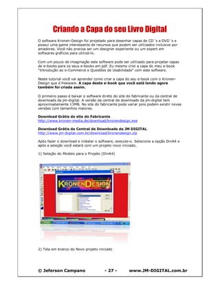 © Jeferson Campano - 27 - www.JM-DIGITAL.com.br
Criando a Capa do seu Livro Digital
O software Kronen-Design foi projetado para desenhar capas de CD´s e DVD´s e
possui uma gama interessante de recursos que podem ser utilizados inclusive por
amadores. Você não precisa ser um designer experiente ou um expert em
softwares gráficos para utilizá-lo.
Com um pouco de imaginação este software pode ser utilizado para projetar capas
de e-books para os seus e-books em pdf. Eu mesmo criei a capa do meu e-book
"Introdução ao e-Commerce e Questões de Usabilidade" com este software.
Neste tutorial você vai aprender como criar a capa do seu e-book com o Kronen-
Design que é freeware. A capa deste e-book que você está lendo agora
também foi criada assim.
O primeiro passo é baixar o software direto do site do fabricante ou da central de
downloads da jm-digital. A versão da central de downloads da jm-digital tem
aproximadamente 13MB. No site do fabricante pode variar pois podem existir novas
versões com tamanhos maiores.
Download Grátis do site do Fabricante
http://www.kronen-media.de/download/kronendesign.exe
Download Grátis da Central de Downloads da JM DIGITAL
http://www.jm-digital.com.br/download/kronendesign.zip
Após fazer o download e instalar o software, execute-o. Selecione a opção DinA4 e
após a seleção você estará com um projeto novo iniciado.
1) Seleção do Modelo para o Projeto (DinA4)
2) Tela em branco do Novo projeto iniciado
 