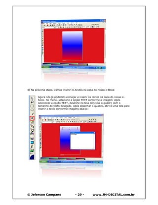 © Jeferson Campano - 29 - www.JM-DIGITAL.com.br
4) Na próxima etapa, vamos inserir os textos na capa do nosso e-Book:
Agora nós já podemos começar a inserir os textos na capa do nosso e-
book. No menu, selecione a opção TEXT conforme a imagem. Após
selecionar a opção TEXT, desenhe na tela principal o quadro com o
tamanho do texto desejado. Após desenhar o quadro, abrirá uma tela para
inserir o texto conforme imagens abaixo:
 