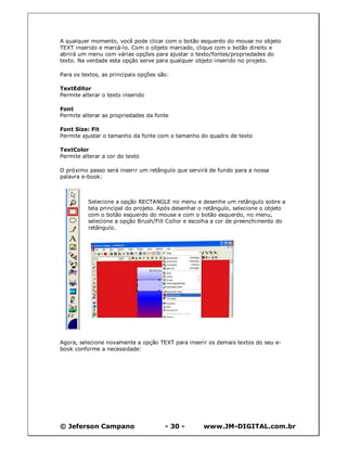 © Jeferson Campano - 30 - www.JM-DIGITAL.com.br
A qualquer momento, você pode clicar com o botão esquerdo do mouse no objeto
TEXT inserido e marcá-lo. Com o objeto marcado, clique com o botão direito e
abrirá um menu com várias opções para ajustar o texto/fontes/propriedades do
texto. Na verdade esta opção serve para qualquer objeto inserido no projeto.
Para os textos, as principais opções são:
TextEditor
Permite alterar o texto inserido
Font
Permite alterar as propriedades da fonte
Font Size: Fit
Permite ajustar o tamanho da fonte com o tamanho do quadro de texto
TextColor
Permite alterar a cor do texto
O próximo passo será inserir um retângulo que servirá de fundo para a nossa
palavra e-book:
Selecione a opção RECTANGLE no menu e desenhe um retângulo sobre a
tela principal do projeto. Após desenhar o retângulo, selecione o objeto
com o botão esquerdo do mouse e com o botão esquerdo, no menu,
selecione a opção Brush/Fill Collor e escolha a cor de preenchimento do
retângulo.
Agora, selecione novamente a opção TEXT para inserir os demais textos do seu e-
book conforme a necessidade:
 