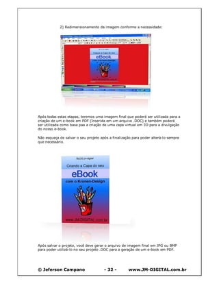 © Jeferson Campano - 32 - www.JM-DIGITAL.com.br
2) Redimensionamento da imagem conforme a necessidade:
Após todas estas etapas, teremos uma imagem final que poderá ser utilizada para a
criação de um e-book em PDF (Inserida em um arquivo .DOC) e também poderá
ser utilizada como base paa a criação de uma capa virtual em 3D para a divulgação
do nosso e-book.
Não esqueça de salvar o seu projeto após a finalização para poder alterá-lo sempre
que necessário.
Após salvar o projeto, você deve gerar o arquivo de imagem final em JPG ou BMP
para poder utilizá-lo no seu projeto .DOC para a geração de um e-book em PDF.
 