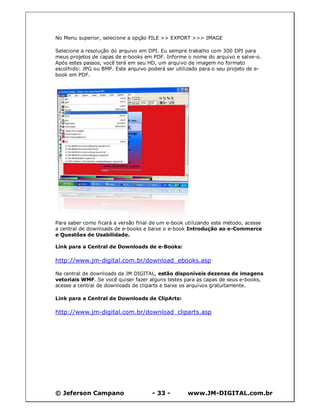 © Jeferson Campano - 33 - www.JM-DIGITAL.com.br
No Menu superior, selecione a opção FILE >> EXPORT >>> IMAGE
Selecione a resolução do arquivo em DPI. Eu sempre trabalho com 300 DPI para
meus projetos de capas de e-books em PDF. Informe o nome do arquivo e salve-o.
Após estes passos, você terá em seu HD, um arquivo de imagem no formato
escolhido: JPG ou BMP. Este arquivo poderá ser utilizado para o seu projeto de e-
book em PDF.
Para saber como ficará a versão final de um e-book utilizando este método, acesse
a central de downloads de e-books e baixe o e-book Introdução ao e-Commerce
e Questões de Usabilidade.
Link para a Central de Downloads de e-Books:
http://www.jm-digital.com.br/download_ebooks.asp
Na central de downloads da JM DIGITAL, estão disponíveis dezenas de imagens
vetoriais WMF. Se você quiser fazer alguns testes para as capas de seus e-books,
acesse a central de downloads de cliparts e baixe os arquivos gratuitamente.
Link para a Central de Downloads de ClipArts:
http://www.jm-digital.com.br/download_cliparts.asp
 