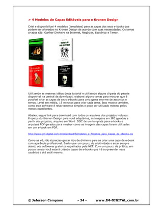 © Jeferson Campano - 34 - www.JM-DIGITAL.com.br
> 4 Modelos de Capas Editáveis para o Kronen Design
Criei e disponibilizei 4 modelos (templates) para as capas dos seus e-books que
podem ser alterados no Kronen Design de acordo com suas necessidades. Os temas
criados são: Ganhar Dinheiro na Internet, Negócios, Esotérico e Terror.
Utilizando as mesmas idéias deste tutorial e utilizando alguns cliparts do pacote
disponível na central de downloads, elaborei alguns temas para mostrar que é
possível criar as capas de seus e-books para uma gama enorme de assuntos e
temas. Levei em média, 15 minutos para criar cada tema. Isso mostra também,
como este software é relativamente simples e pode ser utilizado mesmo pelos
menos experientes.
Abaixo, segue link para download com todos os arquivos dos projetos inclusos:
Projetos do Kronen Design para você adaptá-los, as imagens em JPG geradas a
partir dos projetos, arquivo em Word .DOC de um template para e-books e
arquivos PDF gerados para mostrar como as imagens das capas foram utilizadas
em um e-book em PDF.
http://www.jm-digital.com.br/download/Templates_e_Projetos_para_Capas_de_eBooks.zip
Como se vê, não é preciso gastar rios de dinheiro para se criar uma capa de e-book
com aparência profissional. Basta usar um pouco de criatividade e estar sempre
atento aos softwares gratuitos espalhados pela NET. Com um pouco de prática, em
pouco tempo você estará criando capas de e-books que irá surpreender seus
usuários e até você mesmo.
 