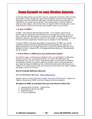 © Jeferson Campano - 35 - www.JM-DIGITAL.com.br
Como Garantir os seus Direitos Autorais
A Internet pode parecer um território sem lei, onde tudo é permitido. Mas no fundo,
não é assim. É bem verdade que para certas situações novas do mundo digital, a
legislação ainda não esteja bem adaptada, mas para muitas outras situações, as
mesmas leis do mundo real se aplicam. Para você garantir os direitos autorais
sobre sua obra digital, você precisa obter um registro ISBN. Somente assim, você
poderá provar a autoria de uma obra, caso alguém copie o seu conteúdo.
> O que é ISBN ?
O ISBN - International Standard Book Number - é um sistema internacional
padronizado que identifica numericamente os livros segundo o título, o autor, o
país, a editora, individualizando-os inclusive por edição. Utilizado também para
identificar software, seu sistema numérico é convertido em código de barras, o que
elimina barreiras lingüísticas e facilita a sua circulação e comercialização.
O sistema ISBN é controlado pela Agência Internacional do ISBN, que orienta,
coordena e delega poderes às Agências Nacionais designadas em cada país. A
Agência Brasileira, com a função de atribuir o número de identificação aos livros
editados no país, é, desde 1978, a Fundação Biblioteca Nacional, a representante
oficial no Brasil.
> Como Obter o ISBN para sua publicação digital
Em primeiro lugar, você precisa se cadastrar como um autor/editor na biblioteca
nacional. A partir daí, você poderá solicitar um número de ISBN para cada
obra/edição nova que for criando. Você deverá pagar uma taxa para se cadastrar
na biblioteca nacional como autor (apenas a primeira vez) e uma pequena taxa
para cada solicitação de ISBN que fizer. Infelizmente eles ainda não possuem um
modelo on-line para resolver tudo, de forma que você precisa reunir todo o material
solicitado e enviar por correios.
Site da Fundação Biblioteca Nacional:
Site da Biblioteca Nacional: http://www.bn.br
Acesse o site e no menu, selecione a opção, "Serviços a Profissionais" e depois em
"Agência Brasileira do ISBN", conforme imagens da próxima página:
Na página do ISBN, os principais links que você deverá verificar são:
1. Cadastramento de Editor – Pessoa Física
2. Solicitação do Número de ISBN
3. Tabela de Preços
4. Forma de Pagamento
 