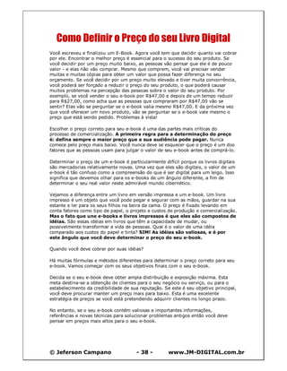 © Jeferson Campano - 38 - www.JM-DIGITAL.com.br
Como Definir o Preço do seu Livro Digital
Você escreveu e finalizou um E-Book. Agora você tem que decidir quanto vai cobrar
por ele. Encontrar o melhor preço é essencial para o sucesso do seu produto. Se
você decidir por um preço muito baixo, as pessoas vão pensar que ele é de pouco
valor - e elas não vão comprar. Mesmo que comprem, você vai precisar vender
muitas e muitas cópias para obter um valor que possa fazer diferença no seu
orçamento. Se você decidir por um preço muito elevado e tiver muita concorrência,
você poderá ser forçado a reduzir o preço do seu produto, o que poderá causar
muitos problemas na percepção das pessoas sobre o valor do seu produto. Por
exemplo, se você vender o seu e-book por R$47,00 e depois de um tempo reduzir
para R$27,00, como acha que as pessoas que compraram por R$47,00 vão se
sentir? Elas vão se perguntar se o e-book valia mesmo R$47,00. E da próxima vez
que você oferecer um novo produto, vão se perguntar se o e-book vale mesmo o
preço que está sendo pedido. Problemas à vista!
Escolher o preço correto para seu e-book é uma das partes mais críticas do
processo de comercialização. A primeira regra para a determinação do preço
é: defina sempre o maior preço que a sua audiência pode pagar. Nunca
comece pelo preço mais baixo. Você nunca deve se esquecer que o preço é um dos
fatores que as pessoas usam para julgar o valor de seu e-book antes de comprá-lo.
Determinar o preço de um e-book é particularmente difícil porque os livros digitais
são mercadorias relativamente novas. Uma vez que eles são digitais, o valor de um
e-book é tão confuso como a compreensão do que é ser digital para um leigo. Isso
significa que devemos olhar para os e-books de um ângulo diferente, a fim de
determinar o seu real valor neste admirável mundo cibernético.
Vejamos a diferença entre um livro em versão impressa e um e-book. Um livro
impresso é um objeto que você pode pegar e segurar com as mãos, guardar na sua
estante e ler para os seus filhos na beira da cama. O preço é fixado levando em
conta fatores como tipo de papel, o projeto e custos de produção e comercialização.
Mas o fato que une e-books e livros impressos é que eles são compostos de
idéias. São essas idéias em livros que têm a capacidade de mudar, ou
possivelmente transformar a vida de pessoas. Qual é o valor de uma idéia
comparado aos custos do papel e tinta? SIM! As idéias são valiosas, e é por
este ângulo que você deve determinar o preço do seu e-book.
Quando você deve cobrar por suas idéias?
Há muitas fórmulas e métodos diferentes para determinar o preço correto para seu
e-book. Vamos começar com os seus objetivos finais com o seu e-book.
Decida se o seu e-book deve obter ampla distribuição e exposição máxima. Esta
meta destina-se a obtenção de clientes para o seu negócio ou serviço, ou para o
estabelecimento da credibilidade de sua reputação. Se este é seu objetivo principal,
você deve procurar manter um preço mais para baixo. Esta é uma excelente
estratégia de preços se você está pretendendo adquirir clientes no longo prazo.
No entanto, se o seu e-book contém valiosas e importantes informações,
referências e novas técnicas para solucionar problemas antigos então você deve
pensar em preços mais altos para o seu e-book.
 