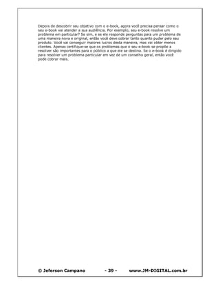 © Jeferson Campano - 39 - www.JM-DIGITAL.com.br
Depois de descobrir seu objetivo com o e-book, agora você precisa pensar como o
seu e-book vai atender a sua audiência. Por exemplo, seu e-book resolve um
problema em particular? Se sim, e se ele responde perguntas para um problema de
uma maneira nova e original, então você deve cobrar tanto quanto puder pelo seu
produto. Você vai conseguir maiores lucros desta maneira, mas vai obter menos
clientes. Apenas certifique-se que os problemas que o seu e-book se propõe a
resolver são importantes para o público a que ele se destina. Se o e-book é dirigido
para resolver um problema particular em vez de um conselho geral, então você
pode cobrar mais.
 