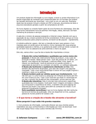 © Jeferson Campano - 4 - www.JM-DIGITAL.com.br
Introdução
Um produto digital de informação ou livro digital, e-book ou ainda infoproduto é um
pacote organizado de conteúdo que é disponibilizado em um formato que poderá
ser baixado facilmente por download - via e-mail ou em um web site. Exemplos
deste tipo de produto incluem e-books em PDF e manuais, documentos de texto e
arquivos executáveis gerados a partir de compiladores de html.
Os livros digitais ou e-books fazem parte da nova fronteira do ciberespaço. Eles são
uma forma inteiramente nova de partilhar informação, idéias, técnicas e de fazer
marketing de produtos e serviços.
A cada dia o número de pessoas acessando a Internet cresce, fazendo com que a
exposição de seu e-book aumente de forma considerável. É óbvio porque os livros
digitais produzidos pelos próprios autores, tornaram-se tão popular - rapidamente.
A indústria editorial, espero, não tem a intenção de banir para sempre o livro
impresso para um porão escuro da história. Livros impressos têm suas próprias
qualidades especiais e méritos, e eu gostaria de poder continuar tendo o prazer de
ler um bom livro na cabeceira da cama sentindo o cheiro do papel.
Dito isto, vamos olhar o que faz dos e-books tão importantes e únicos:
· E-Books têm certas habilidades e qualidades que outros meios não
possuem. E-Books são relativamente fáceis de produzir, e seu custo de
produção é barato. Basta pensar nisso: você não precisa de um editor, um
agente, uma máquina de impressão, a película offset, tinta, papel, ou
mesmo um distribuidor. Você só precisa de um grande conceito, a
capacidade de escrevê-lo ou contratar um escritor, e o software adequado.
· E-Books são facilmente e rapidamente distribuído on-line. Eles
também são facilmente atualizados, pois eles não exigem uma segunda
impressão. Tudo o que você precisa fazer é entrar em sua criação original e
modificar o texto ou os gráficos.
· E-Books também pode ser obtidos quase que imediatamente. Você
não tem que ir a uma livraria ou pesquisar em milhares de títulos sem fim
em uma livraria on-line. Tudo o que você tem que fazer é o download em
um site, e pronto! Ele já está em seu computador, pronto para ser lido.
· E-Books são interativos. Este é uma das mais exclusivas e específicas
qualidades dos livros digitais. Você pode inserir imagens animadas e vídeos,
que enriquecem a experiência do leitor, e também links para páginas da
Internet que levam o seu leitor para além do conteúdo do e-book. É um
potencial virtualmente ilimitado!
· Outra qualidade maravilhosa é que os livros digitais não têm nenhuma
barreira em termos da publicação. Uma vez disponível on-line, qualquer
pessoa do mundo poderia ter acesso a ele.
> O que torna a criação de e-books tão atraente e lucrativa?
Ótima pergunta! E aqui estão três grandes respostas:
1. Com produtos de informação, você pode oferecer aos seus clientes acesso
instantâneo aos seus conhecimentos e informações por meio de download. Você
não ocupa espaço físico e seus custos indiretos são mínimos.
 