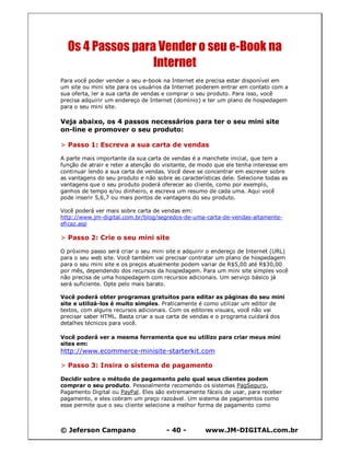 © Jeferson Campano - 40 - www.JM-DIGITAL.com.br
Os 4 Passos para Vender o seu e-Book na
Internet
Para você poder vender o seu e-book na Internet ele precisa estar disponível em
um site ou mini site para os usuários da Internet poderem entrar em contato com a
sua oferta, ler a sua carta de vendas e comprar o seu produto. Para isso, você
precisa adquirir um endereço de Internet (domínio) e ter um plano de hospedagem
para o seu mini site.
Veja abaixo, os 4 passos necessários para ter o seu mini site
on-line e promover o seu produto:
> Passo 1: Escreva a sua carta de vendas
A parte mais importante da sua carta de vendas é a manchete inicial, que tem a
função de atrair e reter a atenção do visitante, de modo que ele tenha interesse em
continuar lendo a sua carta de vendas. Você deve se concentrar em escrever sobre
as vantagens do seu produto e não sobre as características dele. Selecione todas as
vantagens que o seu produto poderá oferecer ao cliente, como por exemplo,
ganhos de tempo e/ou dinheiro, e escreva um resumo de cada uma. Aqui você
pode inserir 5,6,7 ou mais pontos de vantagens do seu produto.
Você poderá ver mais sobre carta de vendas em:
http://www.jm-digital.com.br/blog/segredos-de-uma-carta-de-vendas-altamente-
eficaz.asp
> Passo 2: Crie o seu mini site
O próximo passo será criar o seu mini site e adquirir o endereço de Internet (URL)
para o seu web site. Você também vai precisar contratar um plano de hospedagem
para o seu mini site e os preços atualmente podem variar de R$5,00 até R$30,00
por mês, dependendo dos recursos da hospedagem. Para um mini site simples você
não precisa de uma hospedagem com recursos adicionais. Um serviço básico já
será suficiente. Opte pelo mais barato.
Você poderá obter programas gratuitos para editar as páginas do seu mini
site e utilizá-los é muito simples. Praticamente é como utilizar um editor de
textos, com alguns recursos adicionais. Com os editores visuais, você não vai
precisar saber HTML. Basta criar a sua carta de vendas e o programa cuidará dos
detalhes técnicos para você.
Você poderá ver a mesma ferramenta que eu utilizo para criar meus mini
sites em:
http://www.ecommerce-minisite-starterkit.com
> Passo 3: Insira o sistema de pagamento
Decidir sobre o método de pagamento pelo qual seus clientes podem
comprar o seu produto. Pessoalmente recomendo os sistemas PagSeguro,
Pagamento Digital ou PayPal. Eles são extremamente fáceis de usar, para receber
pagamento, e eles cobram um preço razoável. Um sistema de pagamentos como
esse permite que o seu cliente selecione a melhor forma de pagamento como
 