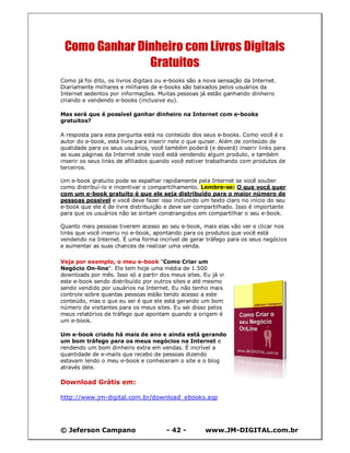 © Jeferson Campano - 42 - www.JM-DIGITAL.com.br
Como Ganhar Dinheiro com Livros Digitais
Gratuitos
Como já foi dito, os livros digitais ou e-books são a nova sensação da Internet.
Diariamente milhares e milhares de e-books são baixados pelos usuários da
Internet sedentos por informações. Muitas pessoas já estão ganhando dinheiro
criando e vendendo e-books (inclusive eu).
Mas será que é possível ganhar dinheiro na Internet com e-books
gratuitos?
A resposta para esta pergunta está no conteúdo dos seus e-books. Como você é o
autor do e-book, está livre para inserir nele o que quiser. Além de conteúdo de
qualidade para os seus usuários, você também poderá (e deverá) inserir links para
as suas páginas da Internet onde você está vendendo algum produto, e também
inserir os seus links de afiliados quando você estiver trabalhando com produtos de
terceiros.
Um e-book gratuito pode se espalhar rapidamente pela Internet se você souber
como distribuí-lo e incentivar o compartilhamento. Lembre-se: O que você quer
com um e-book gratuito é que ele seja distribuído para o maior número de
pessoas possível e você deve fazer isso incluindo um texto claro no início do seu
e-book que ele é de livre distribuição e deve ser compartilhado. Isso é importante
para que os usuários não se sintam constrangidos em compartilhar o seu e-book.
Quanto mais pessoas tiverem acesso ao seu e-book, mais elas vão ver e clicar nos
links que você inseriu no e-book, apontando para os produtos que você está
vendendo na Internet. É uma forma incrível de gerar tráfego para os seus negócios
e aumentar as suas chances de realizar uma venda.
Veja por exemplo, o meu e-book "Como Criar um
Negócio On-line". Ele tem hoje uma média de 1.500
downloads por mês. Isso só a partir dos meus sites. Eu já vi
este e-book sendo distribuído por outros sites e até mesmo
sendo vendido por usuários na Internet. Eu não tenho mais
controle sobre quantas pessoas estão tendo acesso a este
conteúdo, mas o que eu sei é que ele está gerando um bom
número de visitantes para os meus sites. Eu sei disso pelos
meus relatórios de tráfego que apontam quando a origem é
um e-book.
Um e-book criado há mais de ano e ainda está gerando
um bom tráfego para os meus negócios na Internet e
rendendo um bom dinheiro extra em vendas. É incrível a
quantidade de e-mails que recebo de pessoas dizendo
estavam lendo o meu e-book e conheceram o site e o blog
através dele.
Download Grátis em:
http://www.jm-digital.com.br/download_ebooks.asp
 