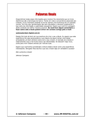 © Jeferson Campano - 44 - www.JM-DIGITAL.com.br
Palavras finais
Disponibilizei todas essas informações para mostrar-lhe claramente que os livros
eletrônicos são a tecnologia do futuro. Tendo em vista a conveniência associada aos
e-Books, livros impressos poderão se tornar apenas uma lembrança de um passado
remoto. Os links aqui apresentados são bem estudados e oferecem exatamente o
tipo certo de informação e usabilidade necessárias. Espero que você tire vantagem
deste conteúdo da melhor maneira possível. Se você tiver algum comentário a
fazer sobre este e-book poderá entrar em contato comigo pelo e-mail:
webmaster@jm-digital.com.br
Desejo-lhe tudo de bom em sua aventura de criar o seu e-Book. Eu espero que esta
experiência lhe seja esclarecedora e que depois de algum tempo você esteja
arrecadando um bom dinheiro extra com o seu e-book. O mercado de e-books é
relativamente novo e há muita coisa a ser desvendada. Se descobrir algo novo,
conte para mim! Estarei ansioso por notícias suas.
Espero que você tenha considerado a leitura deste e-book como uma experiência
interessante. Obrigado! Boa escrita e que seu e-book seja um verdadeiro sucesso!
Até o próximo e-book!
Jeferson Campano
 