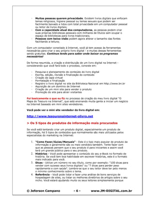 © Jeferson Campano - 6 - www.JM-DIGITAL.com.br
· Muitas pessoas querem privacidade. Existem livros digitais que enfocam
temas religiosos, higiene pessoal ou temas sexuais que podem ser
facilmente baixado e lidos com total privacidade em um computador pessoal
ou leitor de livros digitais;
· Com a capacidade atual dos computadores, as pessoas podem criar
suas próprias bibliotecas pessoais com milhares de títulos sem ocupar o
espaço de bibliotecas para livros tradicionais;
· Pessoas com baixa visão podem agora alterar o tamanho das fontes
facilitando a leitura;
Com um computador conectado à Internet, você já tem acesso às ferramentas
necessárias para criar o seu próprio livro digital - e muitas dessas ferramentas
sendo gratuitas. Continue lendo para saber onde baixar os programas
necessários!
De forma resumida, a criação e distribuição de um livro digital na Internet -
considerando que você fará todo o processo, consiste em:
· Pesquisa e planejamento do conteúdo do livro digital
· Escrita, edição, revisão e finalização do conteúdo
· Criação da capa virtual
· Formatação e finalização
· Registro o livro digital no site da Biblioteca Nacional em http://www.bn.br
· Aquisição de um domínio de Internet
· Criação de um mini site para vender o produto
· Promoção do site para atrair visitantes
Foi basicamente o que eu fiz no processo de criação do meu livro digital "O
Mapa do Tesouro na Internet", que está ensinando muita gente a iniciar um negócio
na Internet baseado em mini sites vendedores.
Você pode ver o mini site vendedor do livro digital em:
http://www.tesouronainternet-olivro.net
> Os 5 tipos de produtos de informação mais procurados
Se você está tentando criar um produto digital, especialmente um produto de
informação, há 5 tipos de conteúdos que normalmente são mais utilizados pelos
especialistas do marketing na Internet:
1. "Como Fazer/Guias/Manuais" - Este é o tipo mais popular de produto da
informação e geralmente são os mais vendidos também. Tente fazer com
que as pessoas pensem que o seu produto é para iniciantes e assim você
terá um grande público para o seu produto.
2. Histórias - Você pode apresentar o conteúdo do seu e-Book no formato de
história. Se você tem boa habilidade em escrever histórias, este é o formato
mais indicado para você.
3. Dicas - Utilize um número no seu título, como por exemplo: "100 dicas para
vender com sucesso seus livros digitais" ou "7 dicas para perder peso
rapidamente e com saúde". Lembre-se que o seu leitor deve ter pelo menos
o mínimo conhecimento sobre o tema.
4. Referência - Você pode listar e fazer uma análise de bons serviços de
hospedagem de sites, ou listar os melhores diretórios de artigos sobre o seu
nicho. Você estará ajudando muito os seus leitores simplesmente porque
 