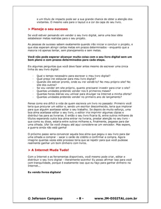 © Jeferson Campano - 8 - www.JM-DIGITAL.com.br
e um título de impacto pode ser a sua grande chance de obter a atenção dos
visitantes. O mesmo vale para o layout e a cor da capa do seu livro.
> Planeje o seu sucesso
Se você estiver pensando em vender o seu livro digital, seria uma boa idéia
estabelecer metas realistas para o seu projeto.
As pessoas de sucesso sabem exatamente quando irão iniciar e concluir o projeto, e
que elas esperam atingir certas metas em prazos determinados - enquanto que a
maioria irá apenas tentar, sem planejamento e sem metas.
Você não pode esperar alcançar muita coisa com o seu livro digital sem um
bom plano e com prazos determinados para cada etapa.
Eis algumas perguntas que você deve fazer antes mesmo de escrever uma única
linha do seu livro digital:
· Qual o tempo necessário para escrever o meu livro digital?
· Qual preço irei estipular para meu livro digital?
· Quando ele estiver pronto, onde eu irei vendê-lo? No meu próprio site? No
site dos outros?
· Se vou vender em site próprio, quanto precisarei investir para criar o site?
· Quantas unidades pretendo vender nos 6 primeiros meses?
· Quantas horas diárias vou utilizar para divulgar na Internet a minha oferta?
· Quantas unidades pretendo vender no primeiro ano de lançamento?
Pense como era difícil a vida de quem escrevia um livro no passado: Primeiro você
teria que procurar um editor e, sendo um escritor desconhecido, teria que implorar
para que alguém aceitasse editar o seu trabalho. Se depois de muito esforço, uma
boa alma aceitasse editar o seu livro, o editor iria imprimir algumas cópias e
distribuí-las para as livrarias. E então o seu livro ficaria lá, entre outros milhares de
títulos esperando outra boa alma entrar na livraria, prestar atenção no seu livro -
que como eu disse, estaria entre outros milhares e, finalmente, pegasse para dar
uma olhada. Ufa! Se você chegou até aqui considere-se um vencedor. Mas espere,
a guerra ainda não está ganha!
O próximo passo seria convencer aquela boa alma que pegou o seu livro para dar
uma olhada a comprar - sacar o carão de crédito e confirmar a compra. Agora
imagine quantas vezes este processo teria que se repetir para que você pudesse
realmente ganhar um bom dinheiro com livros.
> A Internet Muda Tudo!
Com a Internet e as ferramentas disponíveis, você mesmo pode criar, editar e
distribuir o seu livro digital - literalmente sozinho! Eu posso afirmar isso para você
com tranquilidade, porque é exatamente isso que eu faço para ganhar dinheiro na
Internet...
Eu vendo livros digitais!
 
