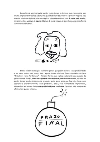 Dessa forma, você vai evitar perder muito tempo e dinheiro, que é uma coisa que
muitos empreendedores não sabem, mas quando tentam desenvolver o primeiro negócio, eles
querem reinventar tudo né, criar um negócio completamente do zero. E o que você precisa,
simplesmente é usufruir de alguns sistemas já comprovados, já garantidos para dessa forma
aumentar sua eficiência.
Então, existem estratégias realmente geniais que podem acelerar a sua produtividade
e te trazer muito mais tempo livre. Alguns desses princípios foram mostrados no livro
“Trabalhe 4 Horas Por Semana” – Timothy Ferriss, que explica exatamente essa questão da
produtividade, ou seja, como você pode se auto-motivar e gerar mais resultados, ao invés de
perder tempo sendo simplesmente ocupado. Muita gente acha que ficar oito horas num
escritório é estar trabalhando, sendo produtivo... Não é, você realmente tá simplesmente,
ocupando o seu tempo... Porque ser produtivo é gerar resultados. E pra isso, você tem que ser
efetivo, tem que ser eficiente.
 