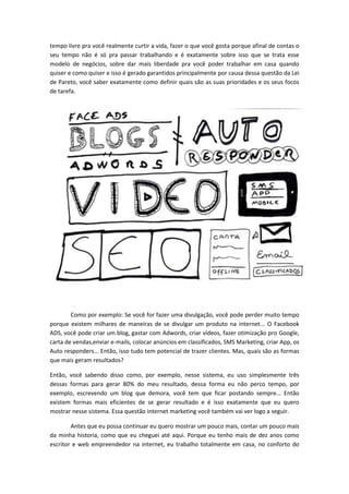 tempo livre pra você realmente curtir a vida, fazer o que você gosta porque afinal de contas o
seu tempo não é só pra passar trabalhando e é exatamente sobre isso que se trata esse
modelo de negócios, sobre dar mais liberdade pra você poder trabalhar em casa quando
quiser e como quiser e isso é gerado garantidos principalmente por causa dessa questão da Lei
de Pareto, você saber exatamente como definir quais são as suas prioridades e os seus focos
de tarefa.
Como por exemplo: Se você for fazer uma divulgação, você pode perder muito tempo
porque existem milhares de maneiras de se divulgar um produto na internet... O Facebook
ADS, você pode criar um blog, gastar com Adwords, criar vídeos, fazer otimização pro Google,
carta de vendas,enviar e-mails, colocar anúncios em classificados, SMS Marketing, criar App, os
Auto responders... Então, isso tudo tem potencial de trazer clientes. Mas, quais são as formas
que mais geram resultados?
Então, você sabendo disso como, por exemplo, nesse sistema, eu uso simplesmente três
dessas formas para gerar 80% do meu resultado, dessa forma eu não perco tempo, por
exemplo, escrevendo um blog que demora, você tem que ficar postando sempre... Então
existem formas mais eficientes de se gerar resultado e é isso exatamente que eu quero
mostrar nesse sistema. Essa questão internet marketing você também vai ver logo a seguir.
Antes que eu possa continuar eu quero mostrar um pouco mais, contar um pouco mais
da minha historia, como que eu cheguei até aqui. Porque eu tenho mais de dez anos como
escritor e web empreendedor na internet, eu trabalho totalmente em casa, no conforto do
 