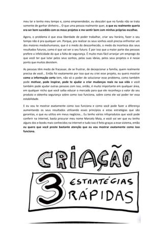 meu lar e tenho meu tempo e, como empreendedor, eu descobri que no fundo não se trata
somente de ganhar dinheiro... O que uma pessoa realmente quer, o que eu realmente queria
era ser bem sucedido com os meus projetos e me sentir bem com minhas próprias escolhas.
Agora, o problema é que essa liberdade de poder trabalhar, criar seu horário, fazer o seu
tempo não é pra qualquer um. Porque, pra realizar os seus sonhos você precisa enfrentar um
dos maiores medoshumanos, que é o medo do desconhecido, o medo da incerteza dos seus
resultados futuros, como é que vai ser o seu futuro. É por isso que a maior parte das pessoas
prefere a infelicidade do que a falta de segurança. É muito mais fácil arranjar um emprego do
que você ter que lutar pelos seus sonhos, pelas suas ideias, pelos seus projetos e é nesse
ponto que muitos desistem.
As pessoas têm medo de fracassar, de se frustrar, de decepcionar a família, quem realmente
precisa de você... Então foi exatamente por isso que eu criei esse projeto, eu quero mostrar
como a informação certa tem, não só o poder de solucionar esse problema, como também
pode motivar, pode inspirar, pode te ajudar a criar mudanças reais na sua vida e você
também pode ajudar outras pessoas com isso, então, é muito importante em qualquer área,
em qualquer nicho que você saiba educar o mercado para que ele reconheça o valor do seu
produto e obtenha segurança sobre como isso funciona, sobre como ele vai poder ter essa
estabilidade.
E eu vou te mostrar exatamente como isso funciona e como você pode fazer a diferença
aumentando os seus resultados utilizando esses princípios e estas estratégias que são
garantias, e que eu utilizo em meus negócios... Eu tenho vários infoprodutos que você pode
conferir na internet, basta procurar meu nome Marcelo Maia, e você vai ver que eu tenho
alguns dos e-books mais conhecidos na internet e tudo isso é feito graças a esse sistema, então
eu quero que você preste bastante atenção que eu vou mostrar exatamente como isso
funciona.
 