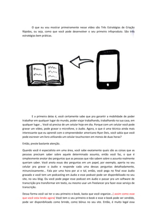 O que eu vou mostrar primeiramente nesse vídeo são Três Estratégias de Criação
Rápidas, ou seja, como que você pode desenvolver o seu primeiro infoproduto. São três
estratégias bem práticas.
E a primeira delas é, você certamente sabe que pra garantir a mobilidade de poder
trabalhar em qualquer lugar do mundo, poder viajar trabalhando, trabalhando na sua casa, em
qualquer lugar... Você só precisa de um celular hoje em dia. Porque com um celular você pode
gravar um vídeo, pode gravar o microfone, o áudio. Agora, o que é uma técnica ainda mais
interessante que eu aprendi com o empreendedor americano Ryan Deis, você sabia que você
pode escrever um livro utilizando um celular touchscreen em menos de duas horas?
Então, preste bastante atenção.
Quando você é especialista em uma área, você sabe exatamente quais são as coisas que as
pessoas precisam saber sobre aquele determinado assunto, então você faz, o que é
simplesmente anotar dez perguntas que as pessoas que não sabem sobre o assunto realmente
queriam saber. Você anota essas dez perguntas em um papel, por exemplo, aperta no seu
celular pra gravar o áudio e responde cada uma dessas perguntas detalhadamente,
minunciosamente... Fala por uma hora por ai e tal, então, você pega no final esse áudio
gravado e você tem um podcasting em áudio e esse podcast pode ser disponibilizado no seu
site, no seu blog. Ou você pode pegar esse podcast em áudio e passar pra um software de
transcrição pra transformar em texto, ou mesmo usar um freelancer pra fazer esse serviço de
transcrição.
Dessa forma você vai ter o seu primeiro e-book, basta que você organize...( assim como esse
que você esta lendo agora) Você tem o seu primeiro e-book e esse e-book pode ser vendido,
pode ser disponibilizado como brinde, como bônus no seu site. Então, é muito legal essa
 