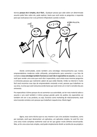 técnica porque ela é simples, ela é fácil... Qualquer pessoa que sabe sobre um determinado
assunto pode falar sobre ele, pode explicar, basta que você anote as perguntas e responda
para que você possa criar o seu primeiro infoproduto usando o celular.
Dando continuidade, existe também uma estratégia interessantíssima que muitos
empreendedores modernos estão utilizando, principalmente para aumentar a sua lista de
contatos e essa estratégia também funciona se você não é especialista no assunto, ou seja, se
você quer vender uma coisa que você não é especialista, você anota essas mesmas perguntas
e entrevista pessoas que realmente sabem do que estão falando. Então na internet é muito
fácil você encontrar esse tipo de empreendedor enviando e-mail, pessoas que trabalham na
sua área, na área que você está procurando basta que você envie um e-mail e convide elas pra
entrevista.
Pro especialista é ótimo porque ela vai aumentar sua autoridade, vai ter mais material sobre o
assunto e pra você também é ótimo porque grande parte do publico do especialista vai
também vim ver o seu produto, ou seja, funciona como marketing de relacionamento, você
esta trocando contatos com pessoas que trabalham naquela área. Muito legal!
Agora, essa outra técnica que eu vou mostrar é pra criar produtos inovadores, como
por exemplo, você quer desenvolver um aplicativo, um aplicativo simples. Se você for criar
uma coisa muito complexa realmente você vai ter que gastar muito dinheiro terceirizando.
Mas, se for uma coisa mais simples, você pode simplesmente dividir as tarefas do seu projeto e
 