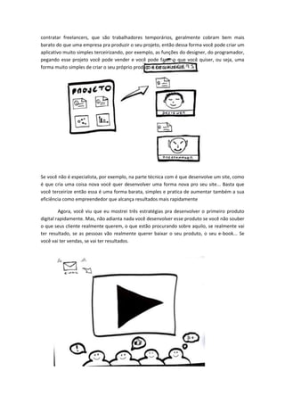 contratar freelancers, que são trabalhadores temporários, geralmente cobram bem mais
barato do que uma empresa pra produzir o seu projeto, então dessa forma você pode criar um
aplicativo muito simples terceirizando, por exemplo, as funções do designer, do programador,
pegando esse projeto você pode vender e você pode fazer o que você quiser, ou seja, uma
forma muito simples de criar o seu próprio produto é terceirizando.
Se você não é especialista, por exemplo, na parte técnica com é que desenvolve um site, como
é que cria uma coisa nova você quer desenvolver uma forma nova pro seu site... Basta que
você terceirize então essa é uma forma barata, simples e pratica de aumentar também a sua
eficiência como empreendedor que alcança resultados mais rapidamente
Agora, você viu que eu mostrei três estratégias pra desenvolver o primeiro produto
digital rapidamente. Mas, não adianta nada você desenvolver esse produto se você não souber
o que seus cliente realmente querem, o que estão procurando sobre aquilo, se realmente vai
ter resultado, se as pessoas vão realmente querer baixar o seu produto, o seu e-book... Se
você vai ter vendas, se vai ter resultados.
 