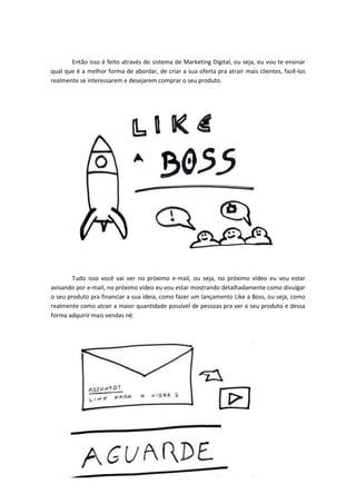 Então isso é feito através do sistema de Marketing Digital, ou seja, eu vou te ensinar
qual que é a melhor forma de abordar, de criar a sua oferta pra atrair mais clientes, fazê-los
realmente se interessarem e desejarem comprar o seu produto.
Tudo isso você vai ver no próximo e-mail, ou seja, no próximo vídeo eu vou estar
avisando por e-mail, no próximo vídeo eu vou estar mostrando detalhadamente como divulgar
o seu produto pra financiar a sua ideia, como fazer um lançamento Like a Boss, ou seja, como
realmente como atrair a maior quantidade possível de pessoas pra ver o seu produto e dessa
forma adquirir mais vendas né.
 