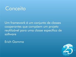 Conceito

Um framework é um conjunto de classes
cooperantes que compõem um projeto
reutilizável para uma classe específica de
software

Erich Gamma
 
