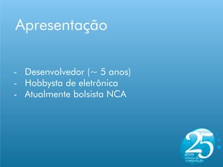 Apresentação

- Desenvolvedor (~ 5 anos)
- Hobbysta de eletrônica
- Atualmente bolsista NCA
 